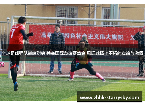 全球足球强队巅峰对决 共襄国际友谊赛盛宴 见证球场上不朽的友谊与激情
