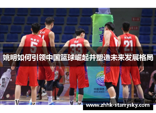 姚明如何引领中国篮球崛起并塑造未来发展格局