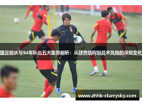 国足现状与94年队伍五大差异剖析：从球员结构到战术风格的深刻变化