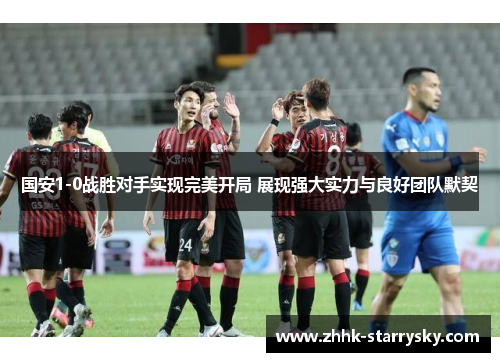 国安1-0战胜对手实现完美开局 展现强大实力与良好团队默契