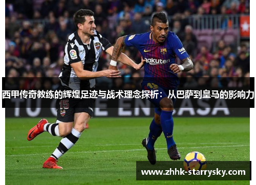 西甲传奇教练的辉煌足迹与战术理念探析：从巴萨到皇马的影响力
