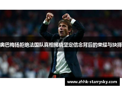 奥巴梅扬拒绝法国队真相揭晓坚定信念背后的荣耀与抉择 奥巴梅扬拒绝法国队真相揭晓坚定信念背后的荣耀与抉择